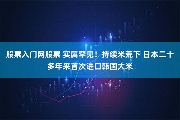 股票入门网股票 实属罕见！持续米荒下 日本二十多年来首次进口韩国大米