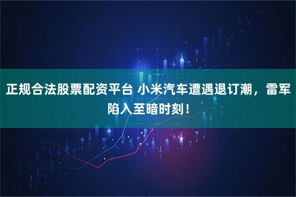 正规合法股票配资平台 小米汽车遭遇退订潮，雷军陷入至暗时刻！