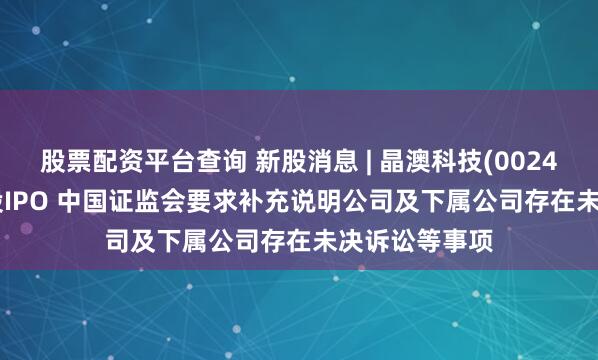 股票配资平台查询 新股消息 | 晶澳科技(002459.SZ)拟港股IPO 中国证监会要求补充说明公司及下属公司存在未决诉讼等事项
