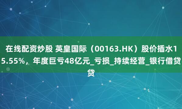 在线配资炒股 英皇国际（00163.HK）股价插水15.55%，年度巨亏48亿元_亏损_持续经营_银行借贷