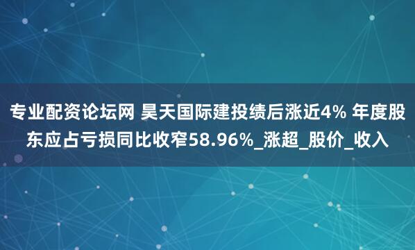 专业配资论坛网 昊天国际建投绩后涨近4% 年度股东应占亏损同比收窄58.96%_涨超_股价_收入