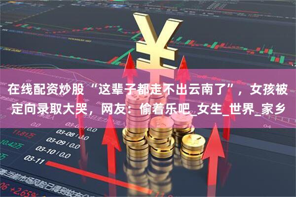 在线配资炒股 “这辈子都走不出云南了”，女孩被定向录取大哭，网友：偷着乐吧_女生_世界_家乡
