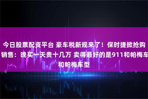 今日股票配资平台 豪车税新规来了！保时捷掀抢购潮 销售：晚买一天贵十几万 卖得最好的是911和帕梅车型