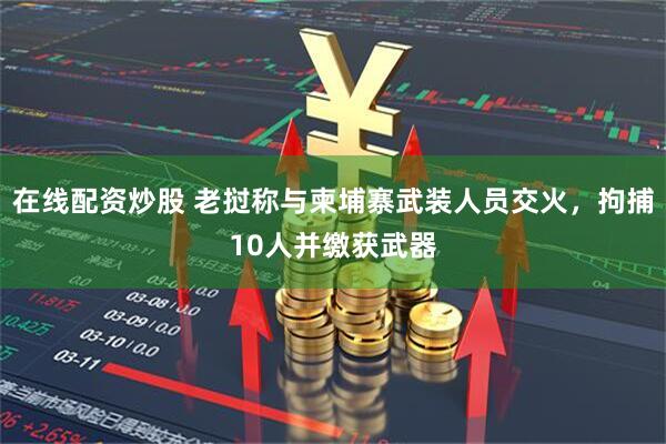 在线配资炒股 老挝称与柬埔寨武装人员交火，拘捕10人并缴获武器