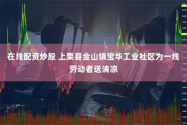 在线配资炒股 上栗县金山镇宝华工业社区为一线劳动者送清凉