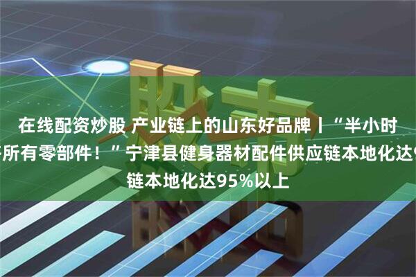 在线配资炒股 产业链上的山东好品牌丨“半小时内能配齐所有零部件！”宁津县健身器材配件供应链本地化达95%以上