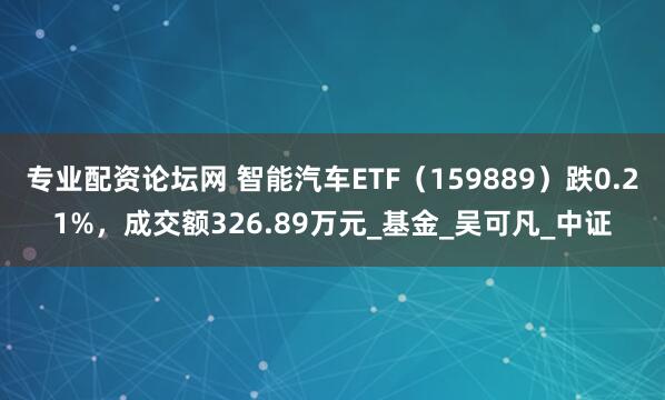 专业配资论坛网 智能汽车ETF（159889）跌0.21%，成交额326.89万元_基金_吴可凡_中证