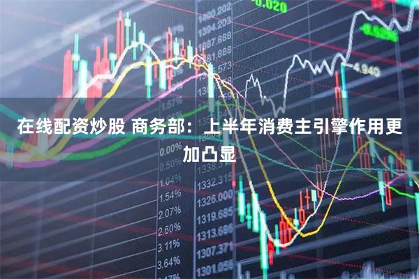 在线配资炒股 商务部：上半年消费主引擎作用更加凸显