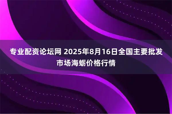 专业配资论坛网 2025年8月16日全国主要批发市场海蛎价格行情