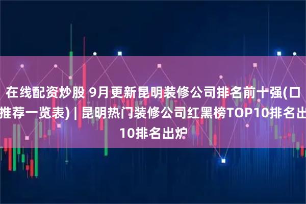 在线配资炒股 9月更新昆明装修公司排名前十强(口碑推荐一览表) | 昆明热门装修公司红黑榜TOP10排名出炉