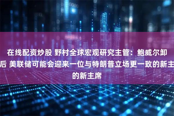 在线配资炒股 野村全球宏观研究主管：鲍威尔卸任后 美联储可能会迎来一位与特朗普立场更一致的新主席