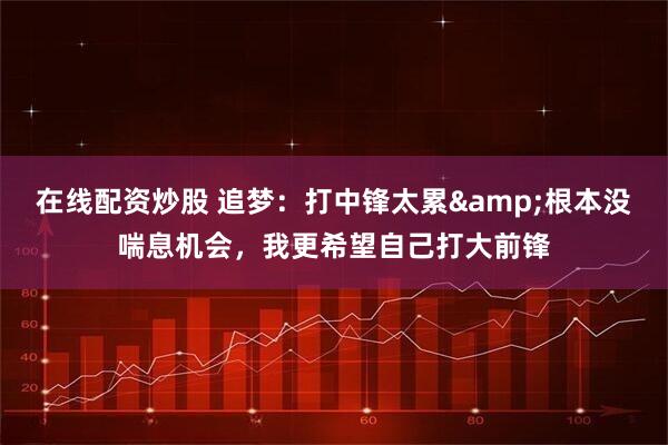 在线配资炒股 追梦：打中锋太累&根本没喘息机会，我更希望自己打大前锋