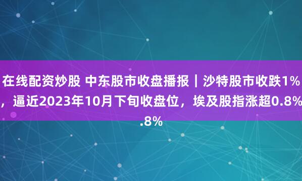 在线配资炒股 中东股市收盘播报｜沙特股市收跌1%，逼近2023年10月下旬收盘位，埃及股指涨超0.8%