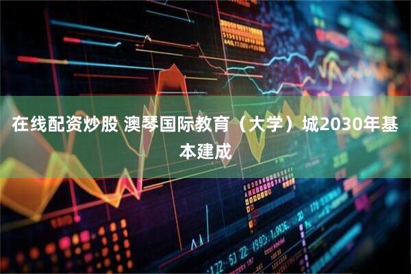 在线配资炒股 澳琴国际教育（大学）城2030年基本建成