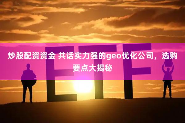 炒股配资资金 共话实力强的geo优化公司，选购要点大揭秘